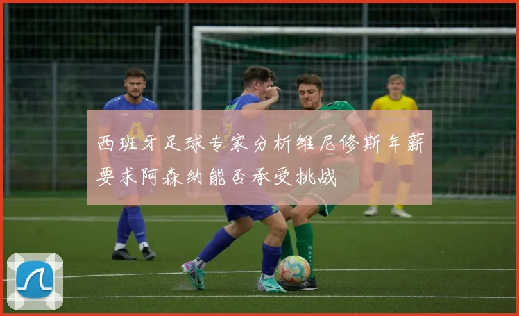 西班牙足球专家分析维尼修斯年薪要求阿森纳能否承受挑战
