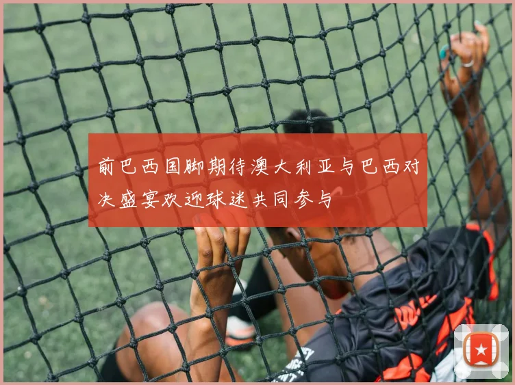 前巴西国脚期待澳大利亚与巴西对决盛宴欢迎球迷共同参与
