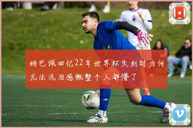 姆巴佩回忆22年世界杯失利时为何无法流泪感慨整个人都懵了