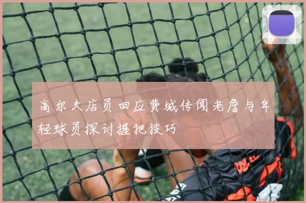 高尔夫店员回应费城传闻老詹与年轻球员探讨握把技巧