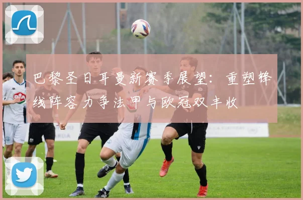巴黎圣日耳曼新赛季展望：重塑锋线阵容力争法甲与欧冠双丰收
