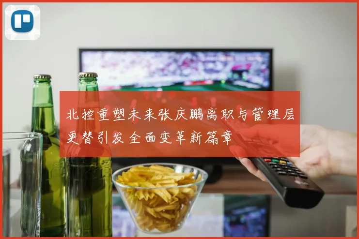北控重塑未来张庆鹏离职与管理层更替引发全面变革新篇章