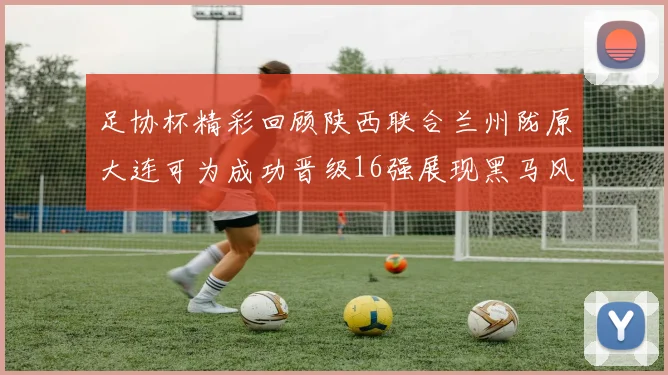 足协杯精彩回顾陕西联合兰州陇原大连可为成功晋级16强展现黑马风采