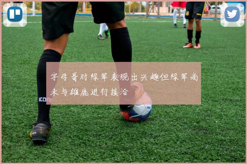 字母哥对绿军表现出兴趣但绿军尚未与雄鹿进行接洽