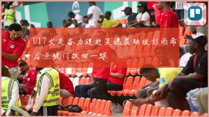 U17女足奋力追赶吴逸晨助攻刘雨希后点破门扳回一球