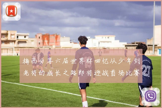 梅西分享六届世界杯回忆从少年到老将的成长之路即将迎战首场比赛