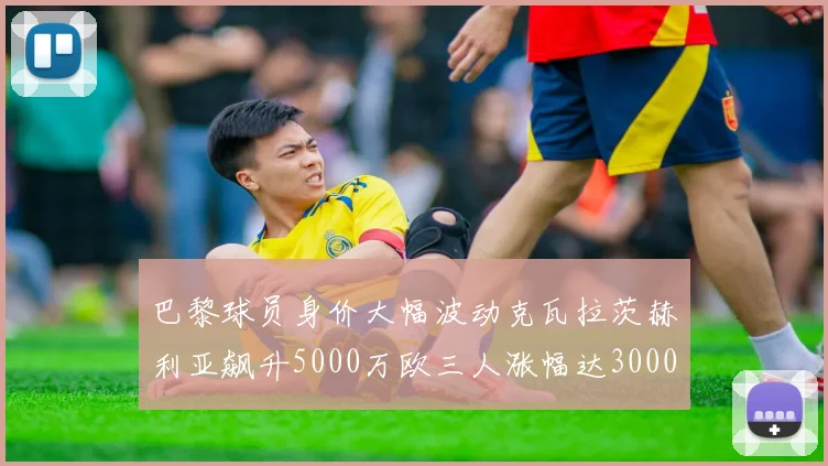 巴黎球员身价大幅波动克瓦拉茨赫利亚飙升5000万欧三人涨幅达3000万欧