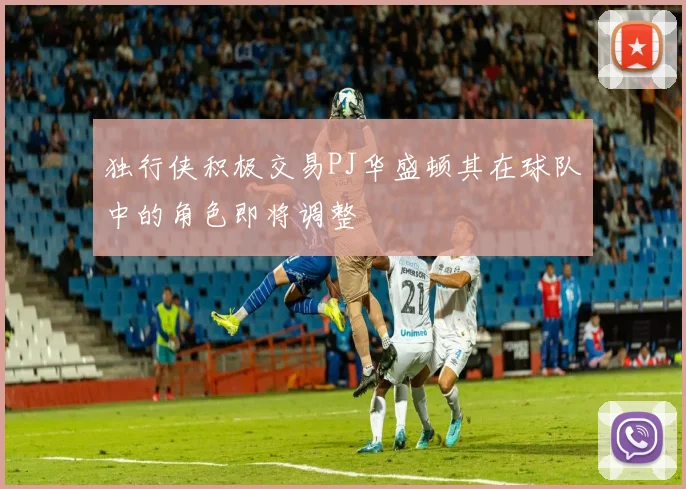 独行侠积极交易PJ华盛顿其在球队中的角色即将调整