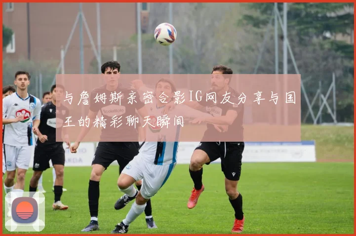 与詹姆斯亲密合影IG网友分享与国王的精彩聊天瞬间