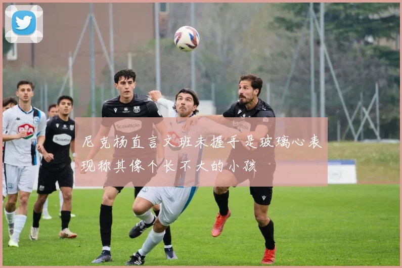尼克杨直言文班未握手是玻璃心表现称其像个长不大的小孩