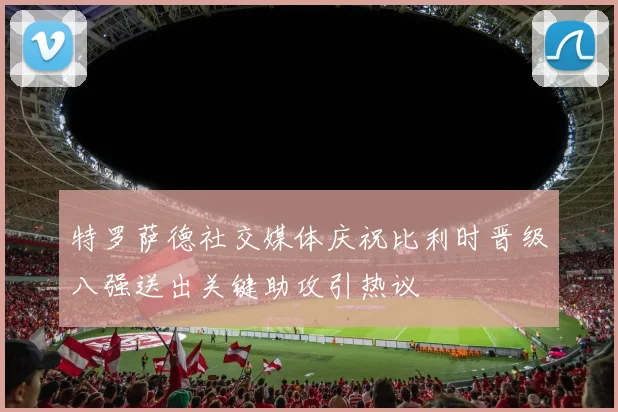 特罗萨德社交媒体庆祝比利时晋级八强送出关键助攻引热议