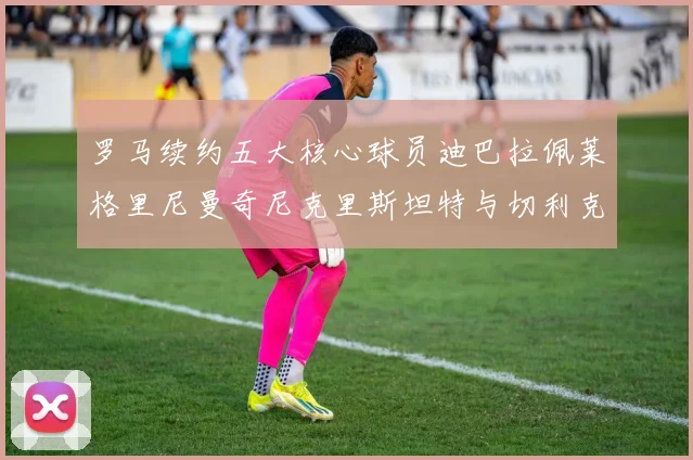罗马续约五大核心球员迪巴拉佩莱格里尼曼奇尼克里斯坦特与切利克共创未来