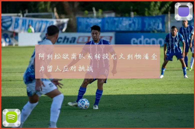 阿利松欲离队或转投尤文利物浦全力留人应对挑战
