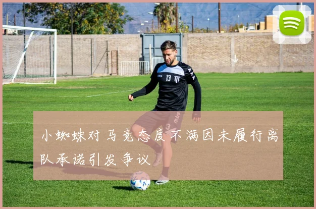 小蜘蛛对马竞态度不满因未履行离队承诺引发争议
