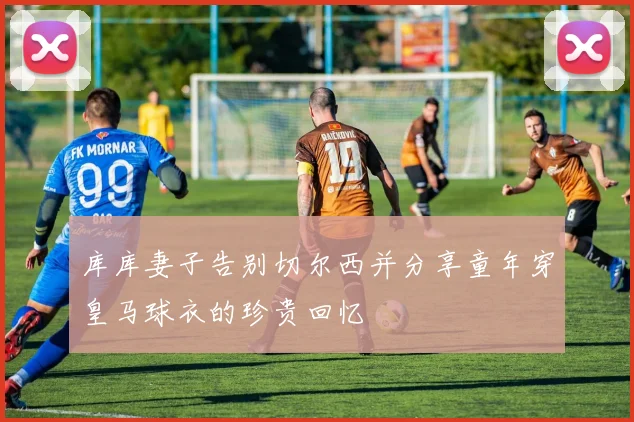 库库妻子告别切尔西并分享童年穿皇马球衣的珍贵回忆