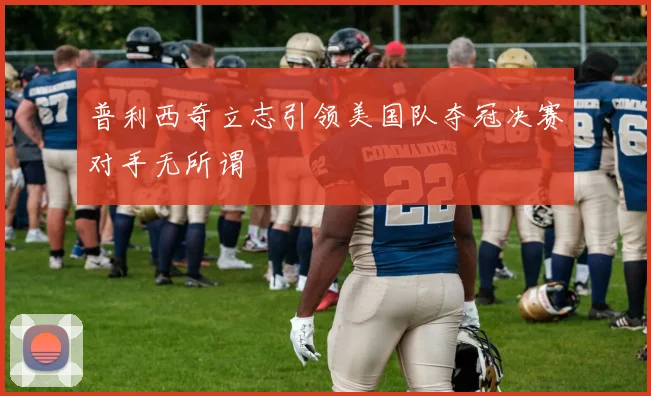 普利西奇立志引领美国队夺冠决赛对手无所谓
