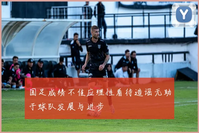 国足成绩不佳应理性看待造谣无助于球队发展与进步