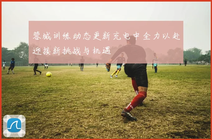 蓉城训练动态更新充电中全力以赴迎接新挑战与机遇