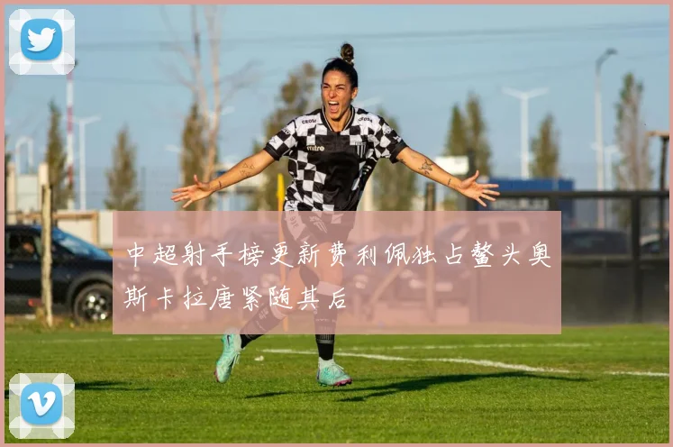 中超射手榜更新费利佩独占鳌头奥斯卡拉唐紧随其后