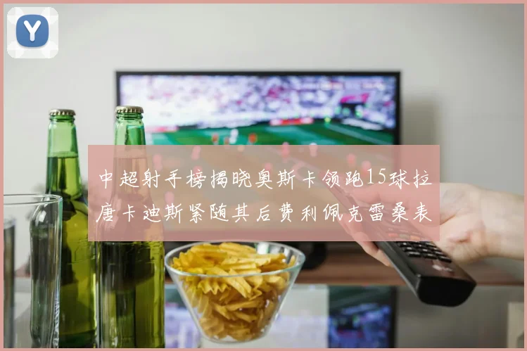 中超射手榜揭晓奥斯卡领跑15球拉唐卡迪斯紧随其后费利佩克雷桑表现不俗