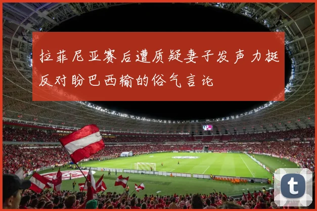 拉菲尼亚赛后遭质疑妻子发声力挺反对盼巴西输的俗气言论