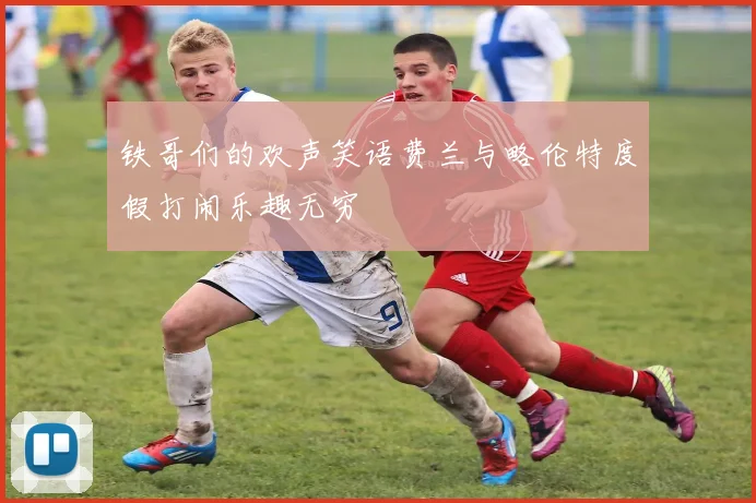 铁哥们的欢声笑语费兰与略伦特度假打闹乐趣无穷