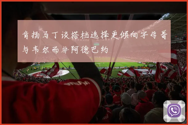 肯扬马丁谈搭档选择更倾向字母哥与韦尔而非阿德巴约